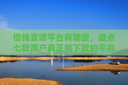 借钱靠谱平台有哪些，盘点七款黑户真正能下款的平台是
