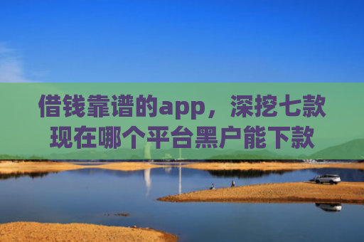 借钱靠谱的app，深挖七款现在哪个平台黑户能下款