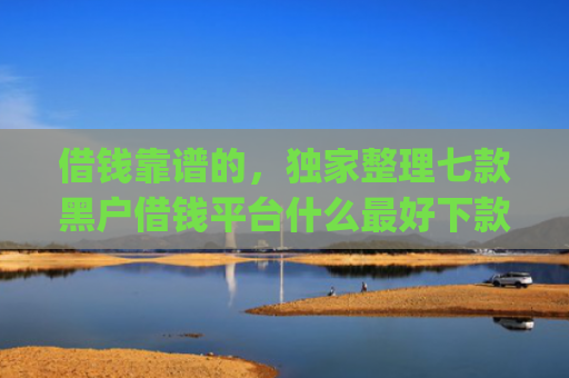 借钱靠谱的，独家整理七款黑户借钱平台什么最好下款app
