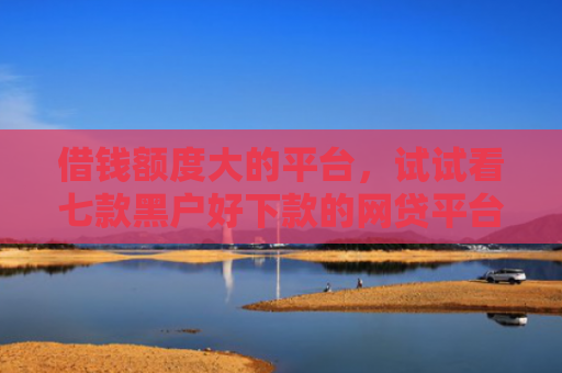 借钱额度大的平台，试试看七款黑户好下款的网贷平台