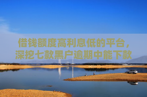 借钱额度高利息低的平台，深挖七款黑户逾期中能下款的平台