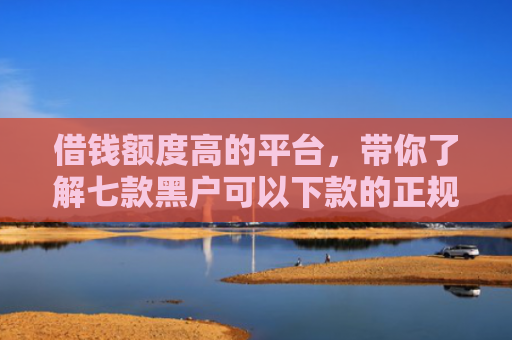 借钱额度高的平台，带你了解七款黑户可以下款的正规平台