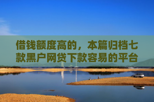 借钱额度高的，本篇归档七款黑户网贷下款容易的平台