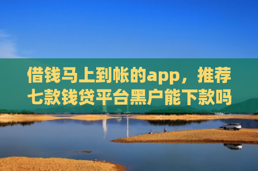 借钱马上到帐的app，推荐七款钱贷平台黑户能下款吗