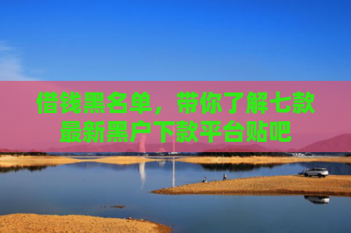 借钱黑名单，带你了解七款最新黑户下款平台贴吧