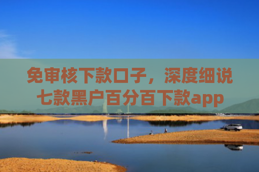 免审核下款口子，深度细说七款黑户百分百下款app