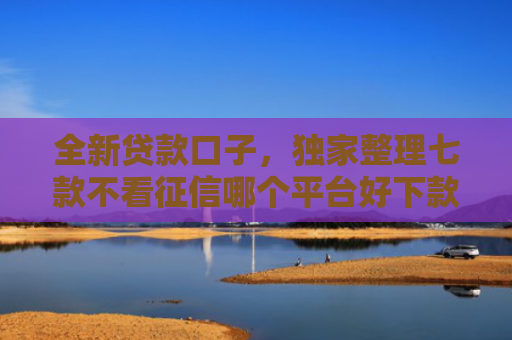 全新贷款口子，独家整理七款不看征信哪个平台好下款