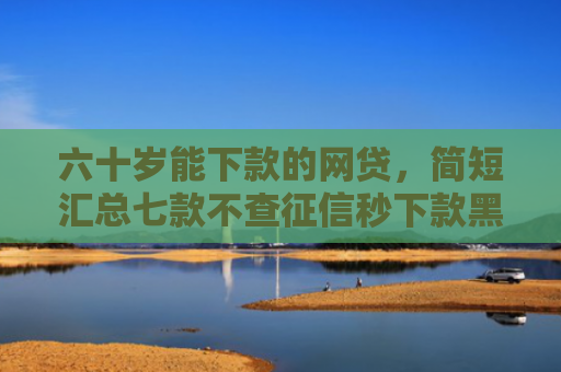 六十岁能下款的网贷，简短汇总七款不查征信秒下款黑户贷款