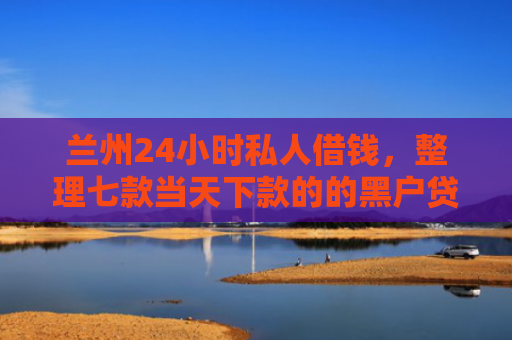 兰州24小时私人借钱，整理七款当天下款的的黑户贷款