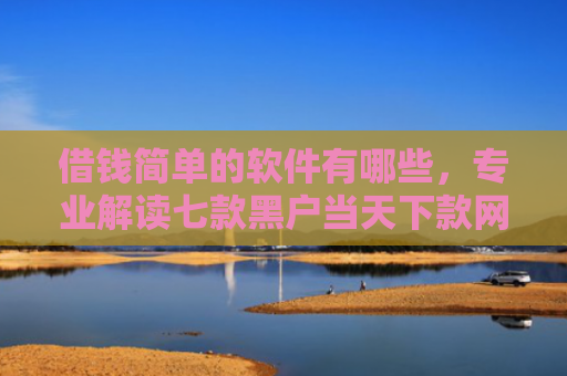 借钱简单的软件有哪些，专业解读七款黑户当天下款网贷平台