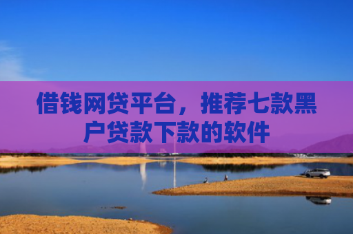 借钱网贷平台，推荐七款黑户贷款下款的软件