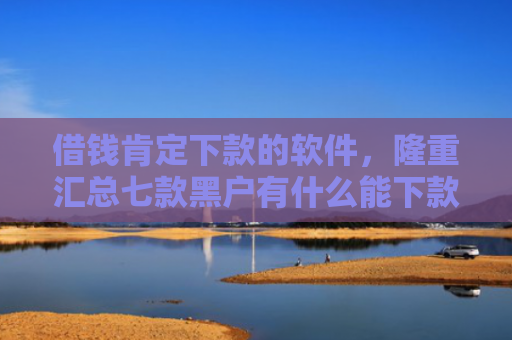 借钱肯定下款的软件，隆重汇总七款黑户有什么能下款的平台