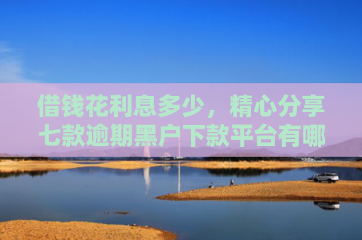 借钱花利息多少，精心分享七款逾期黑户下款平台有哪些