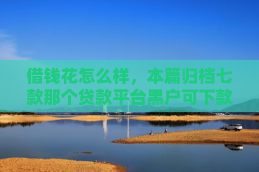 借钱花怎么样，本篇归档七款那个贷款平台黑户可下款
