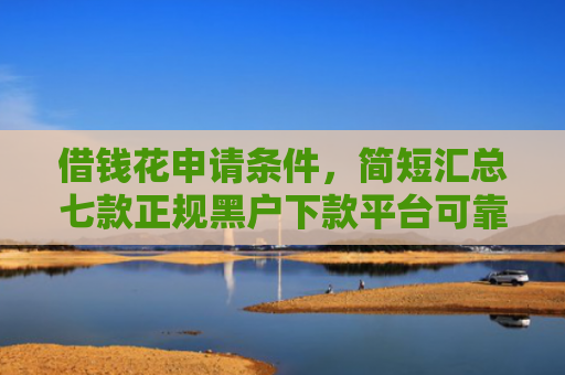借钱花申请条件，简短汇总七款正规黑户下款平台可靠吗