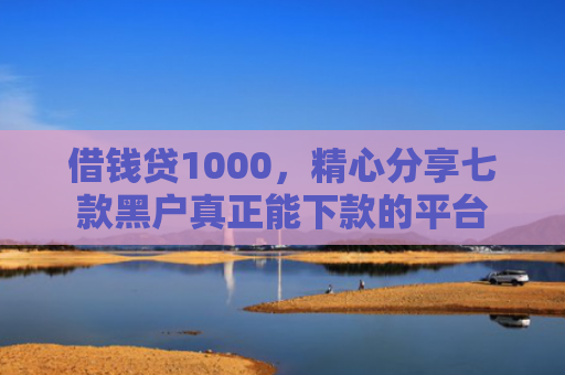 借钱贷1000，精心分享七款黑户真正能下款的平台