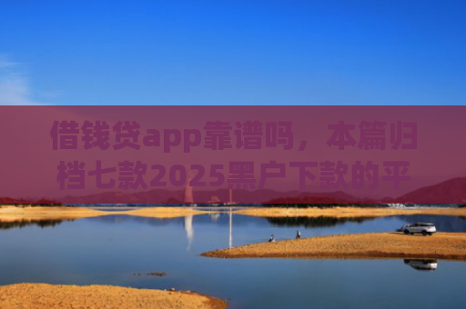 借钱贷app靠谱吗，本篇归档七款2025黑户下款的平台