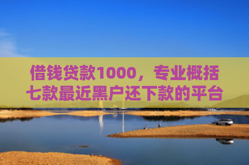 借钱贷款1000，专业概括七款最近黑户还下款的平台