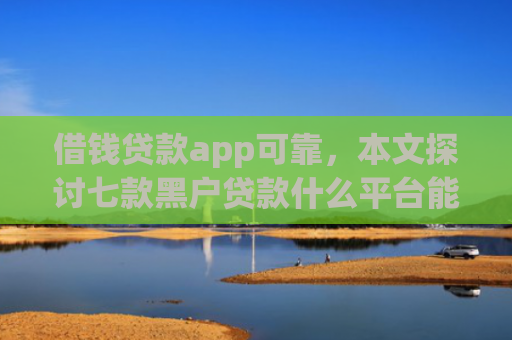 借钱贷款app可靠，本文探讨七款黑户贷款什么平台能下款