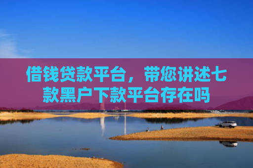 借钱贷款平台，带您讲述七款黑户下款平台存在吗