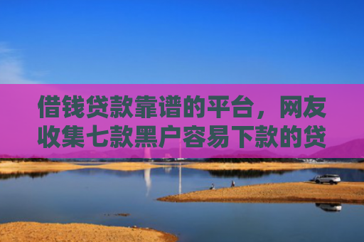 借钱贷款靠谱的平台，网友收集七款黑户容易下款的贷款平台