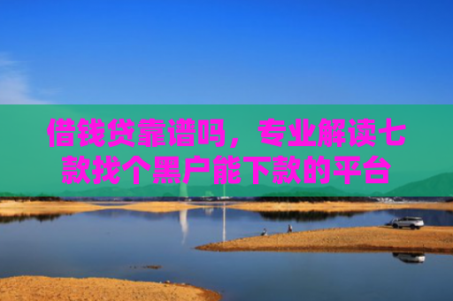 借钱贷靠谱吗，专业解读七款找个黑户能下款的平台