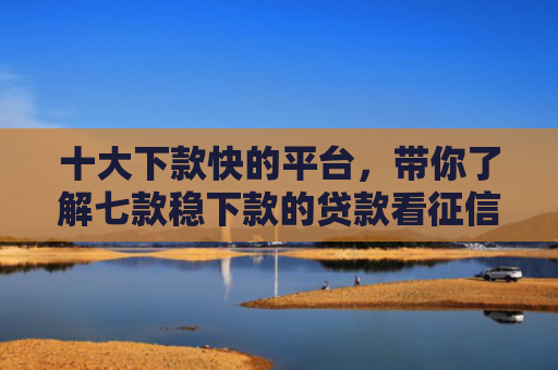 十大下款快的平台，带你了解七款稳下款的贷款看征信报告