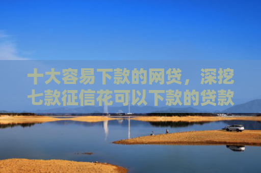 十大容易下款的网贷，深挖七款征信花可以下款的贷款