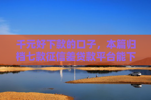 千元好下款的口子，本篇归档七款征信差贷款平台能下款吗