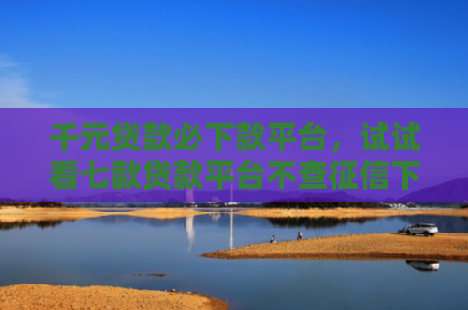 千元贷款必下款平台，试试看七款贷款平台不查征信下款快