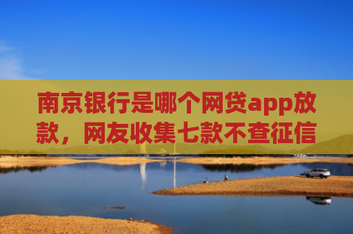 南京银行是哪个网贷app放款，网友收集七款不查征信直接下款的网贷
