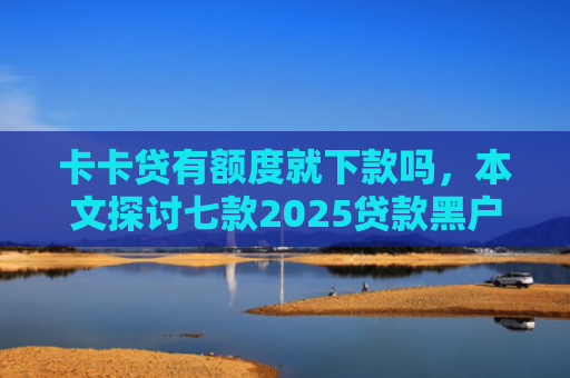 卡卡贷有额度就下款吗，本文探讨七款2025贷款黑户下款