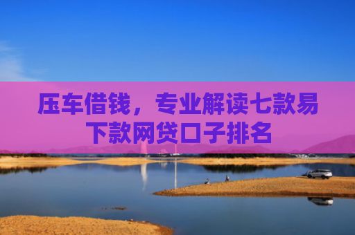 压车借钱，专业解读七款易下款网贷口子排名
