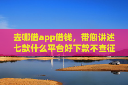 去哪借app借钱，带您讲述七款什么平台好下款不查征信