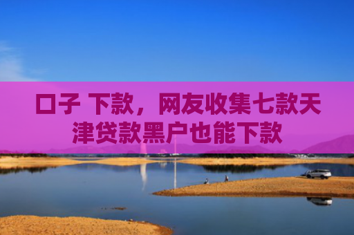 口子 下款，网友收集七款天津贷款黑户也能下款