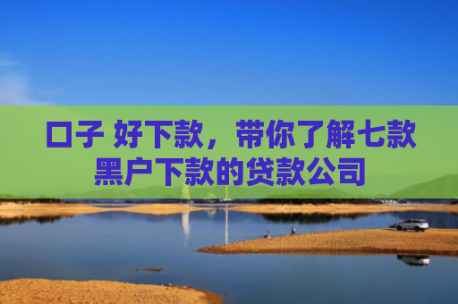 口子 好下款，带你了解七款黑户下款的贷款公司