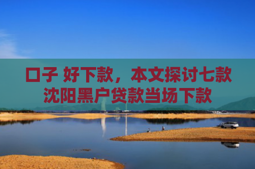 口子 好下款，本文探讨七款沈阳黑户贷款当场下款