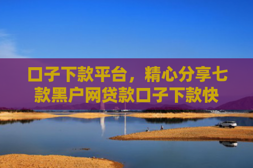 口子下款平台，精心分享七款黑户网贷款口子下款快
