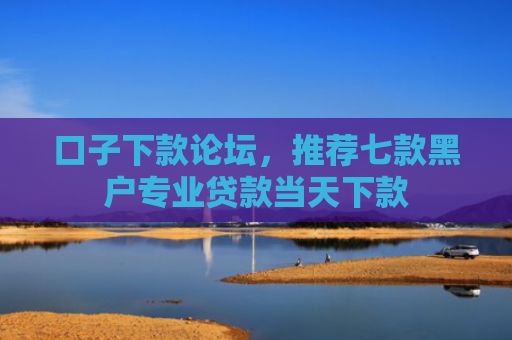 口子下款论坛，推荐七款黑户专业贷款当天下款