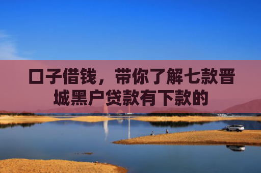 口子借钱，带你了解七款晋城黑户贷款有下款的