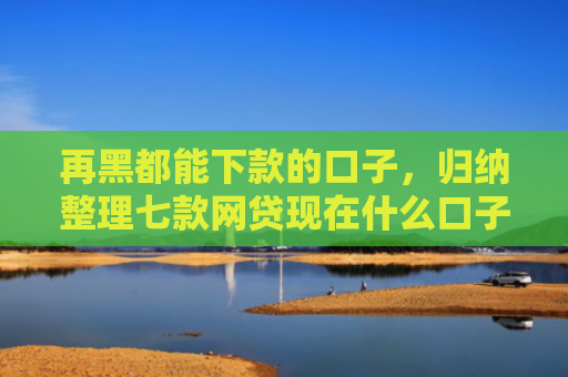 再黑都能下款的口子，归纳整理七款网贷现在什么口子能下款