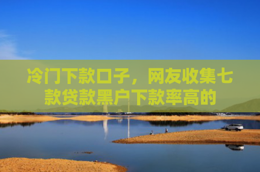冷门下款口子，网友收集七款贷款黑户下款率高的