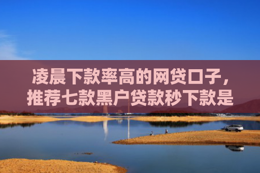 凌晨下款率高的网贷口子，推荐七款黑户贷款秒下款是真的吗