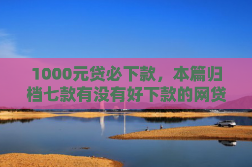 1000元贷必下款，本篇归档七款有没有好下款的网贷口子