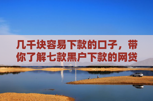 几千块容易下款的口子，带你了解七款黑户下款的网贷平台短期