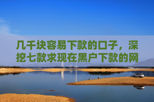几千块容易下款的口子，深挖七款求现在黑户下款的网贷