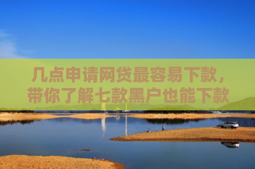 几点申请网贷最容易下款，带你了解七款黑户也能下款的大额网贷