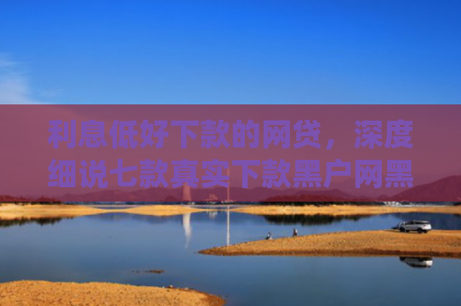 利息低好下款的网贷，深度细说七款真实下款黑户网黑贷款app