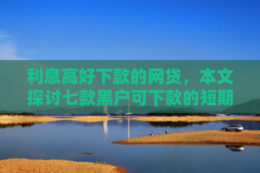 利息高好下款的网贷，本文探讨七款黑户可下款的短期贷款