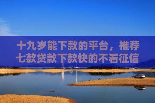 十九岁能下款的平台，推荐七款贷款下款快的不看征信的
